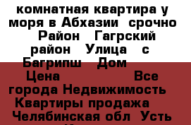 3 комнатная квартира у моря в Абхазии, срочно › Район ­ Гагрский район › Улица ­ с. Багрипш › Дом ­ 75 › Цена ­ 3 000 000 - Все города Недвижимость » Квартиры продажа   . Челябинская обл.,Усть-Катав г.